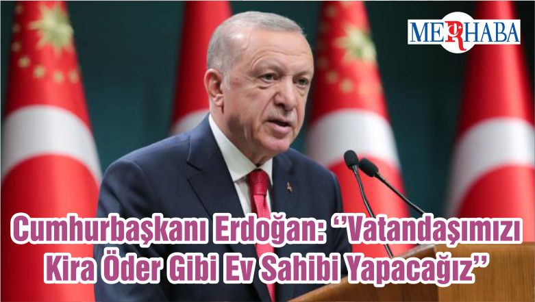 Cumhurbaşkanı Erdoğan: ‘’Vatandaşımızı Kira Öder Gibi Ev Sahibi Yapacağız’’